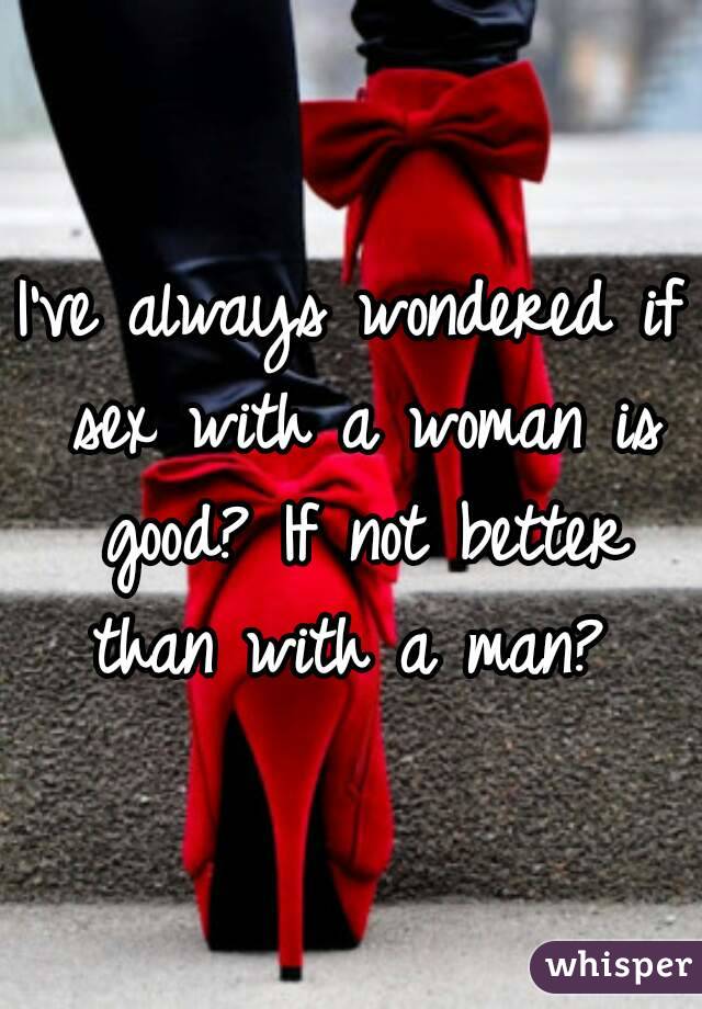 I've always wondered if sex with a woman is good? If not better than with a man? 