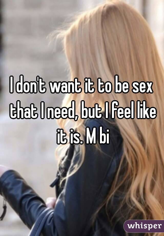 I don't want it to be sex that I need, but I feel like it is. M bi