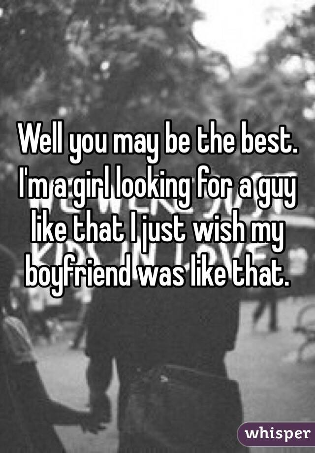 Well you may be the best. I'm a girl looking for a guy like that I just wish my boyfriend was like that. 