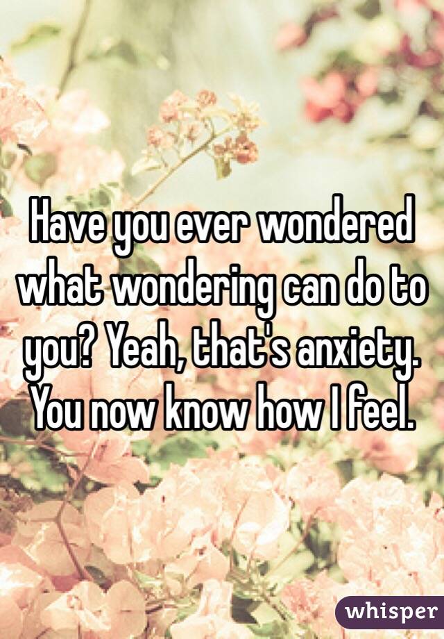 Have you ever wondered what wondering can do to you? Yeah, that's anxiety. You now know how I feel.