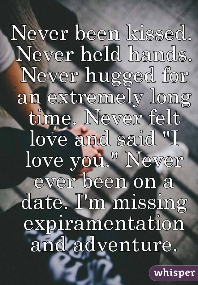 Never been kissed. Never held hands. Never hugged for an extremely long time. Never felt love and said "I love you." Never ever been on a date. I'm missing expiramentation and adventure.