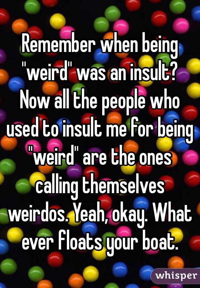 Remember when being "weird" was an insult? Now all the people who used to insult me for being "weird" are the ones calling themselves weirdos. Yeah, okay. What ever floats your boat.