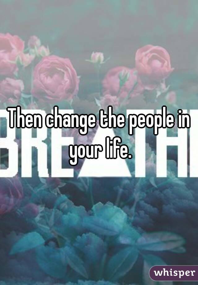 Then change the people in your life.