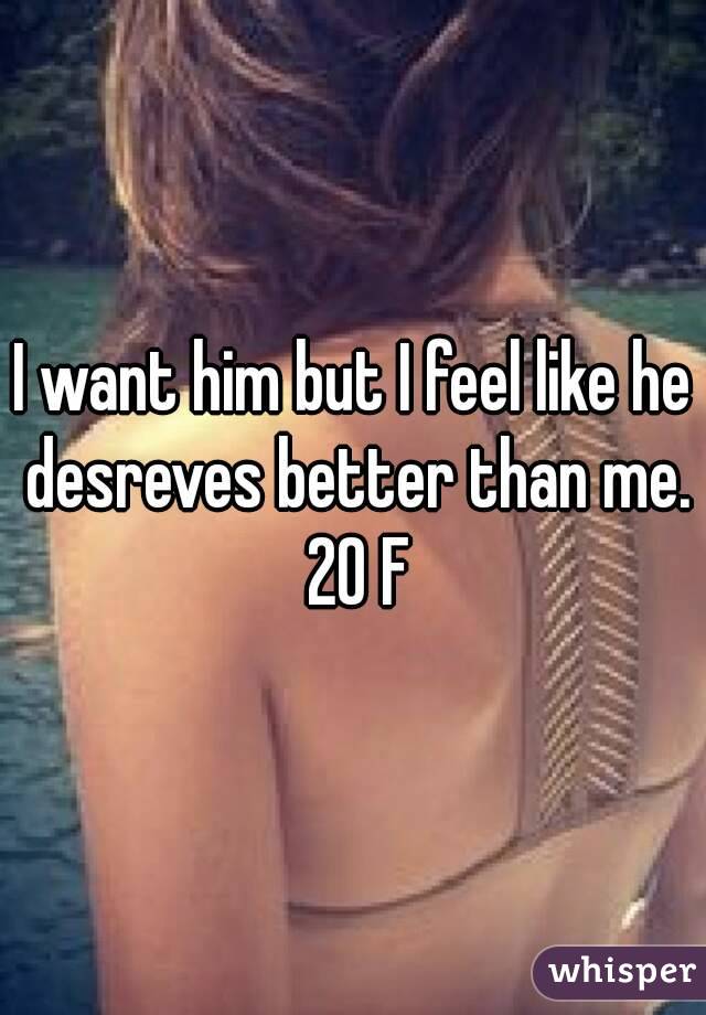 I want him but I feel like he desreves better than me. 20 F