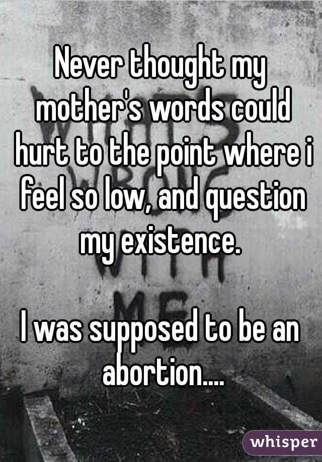 Never thought my mother's words could hurt to the point where i feel so low, and question my existence. 

I was supposed to be an abortion....