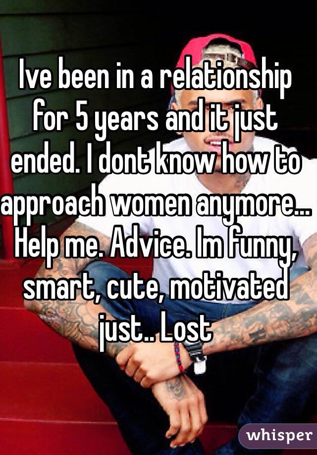 Ive been in a relationship for 5 years and it just ended. I dont know how to approach women anymore... Help me. Advice. Im funny, smart, cute, motivated just.. Lost