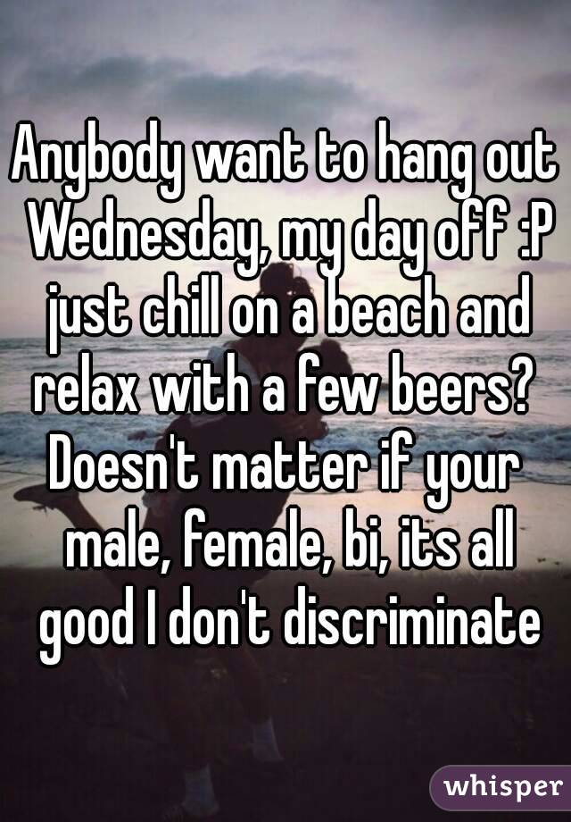 Anybody want to hang out Wednesday, my day off :P just chill on a beach and relax with a few beers? 
Doesn't matter if your male, female, bi, its all good I don't discriminate