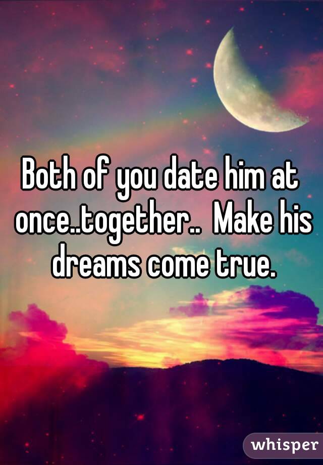 Both of you date him at once..together..  Make his dreams come true.