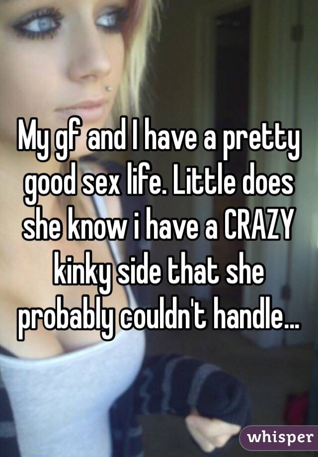 My gf and I have a pretty good sex life. Little does she know i have a CRAZY kinky side that she probably couldn't handle... 