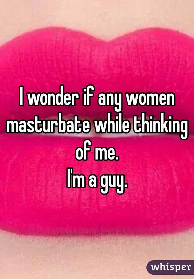 I wonder if any women masturbate while thinking of me.
I'm a guy.