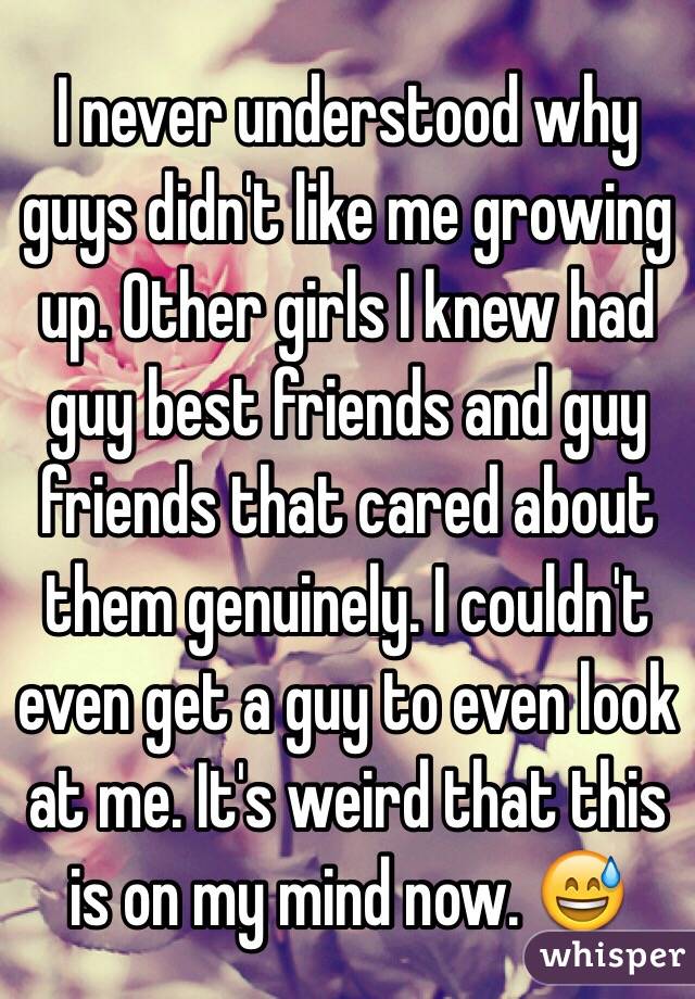 I never understood why guys didn't like me growing up. Other girls I knew had guy best friends and guy friends that cared about them genuinely. I couldn't even get a guy to even look at me. It's weird that this is on my mind now. 😅