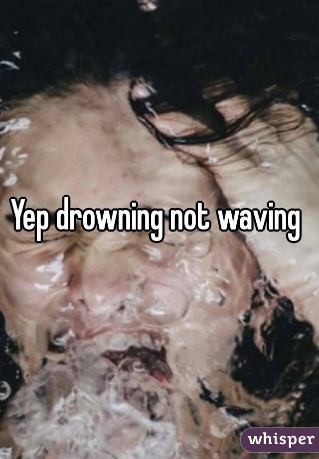 Yep drowning not waving 