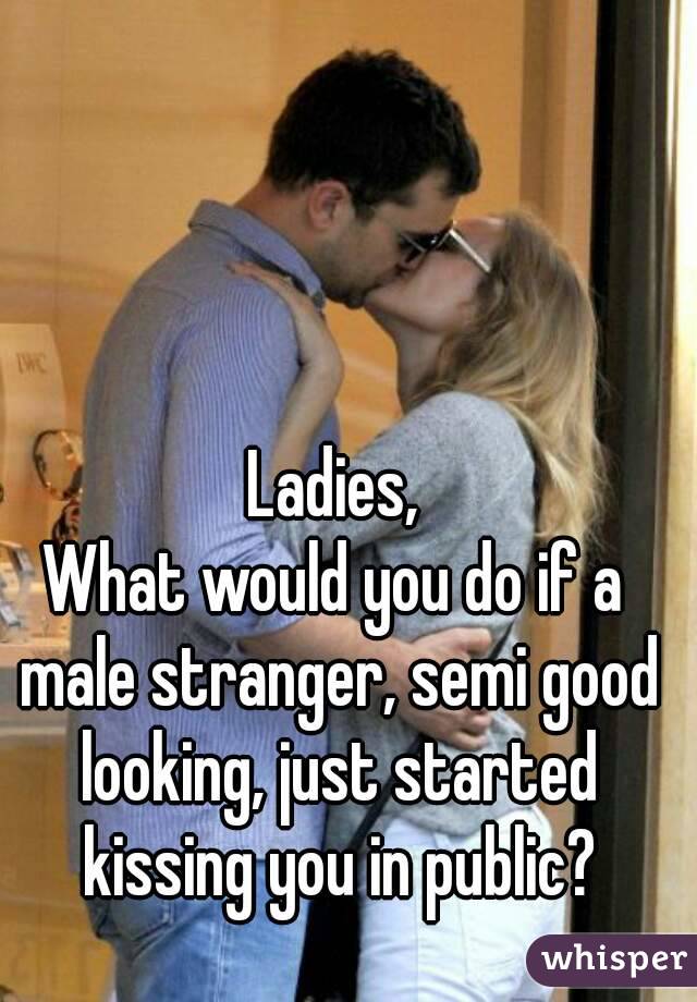 Ladies,
What would you do if a male stranger, semi good looking, just started kissing you in public?