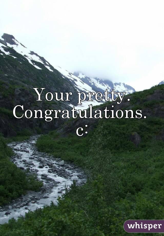 Your pretty.
Congratulations. 
c: