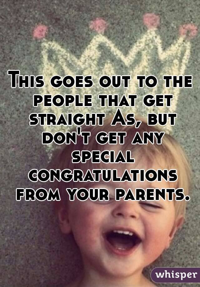This goes out to the people that get straight As, but don't get any special congratulations from your parents.