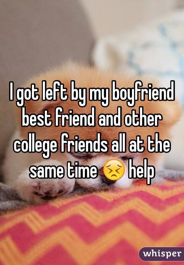I got left by my boyfriend best friend and other college friends all at the same time 😣 help
