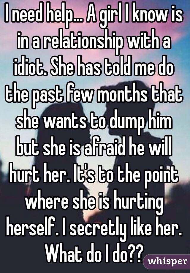 I need help... A girl I know is in a relationship with a idiot. She has told me do the past few months that she wants to dump him but she is afraid he will hurt her. It's to the point where she is hurting herself. I secretly like her. What do I do??   