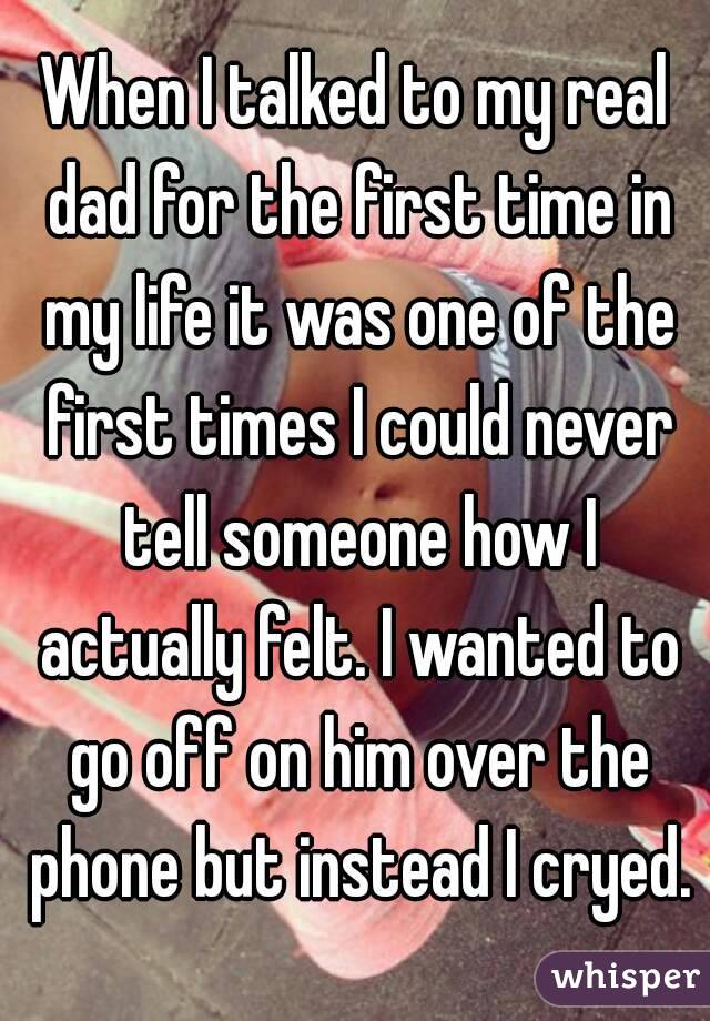 When I talked to my real dad for the first time in my life it was one of the first times I could never tell someone how I actually felt. I wanted to go off on him over the phone but instead I cryed.