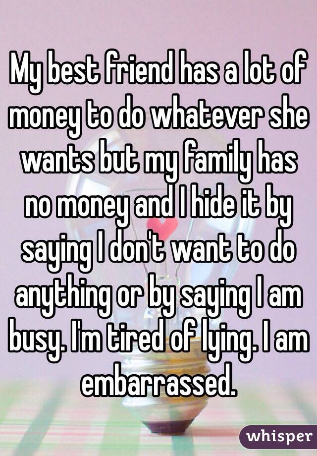My best friend has a lot of money to do whatever she wants but my family has no money and I hide it by saying I don't want to do anything or by saying I am busy. I'm tired of lying. I am embarrassed. 