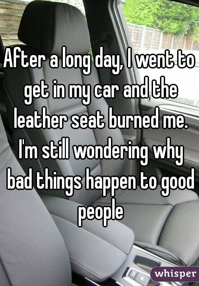 After a long day, I went to get in my car and the leather seat burned me. I'm still wondering why bad things happen to good people