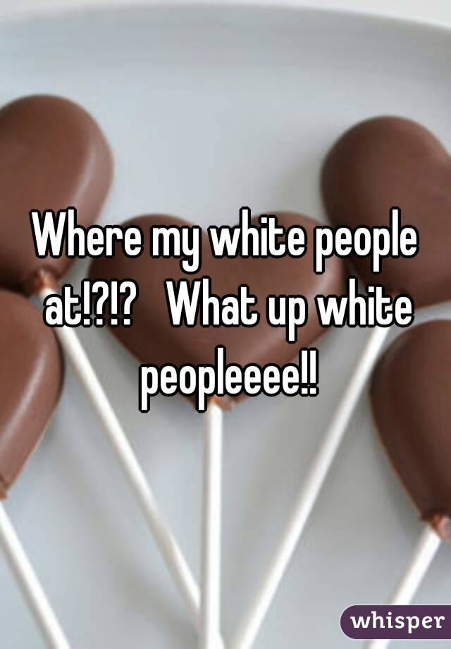 Where my white people at!?!?   What up white peopleeee!!