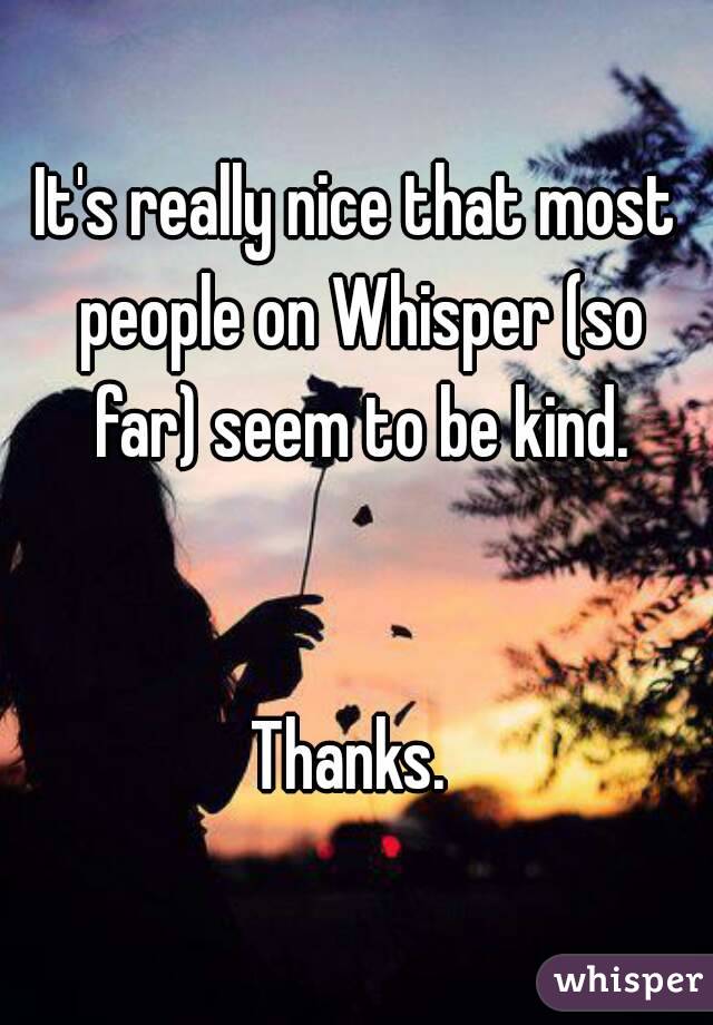 It's really nice that most people on Whisper (so far) seem to be kind.


Thanks. 
