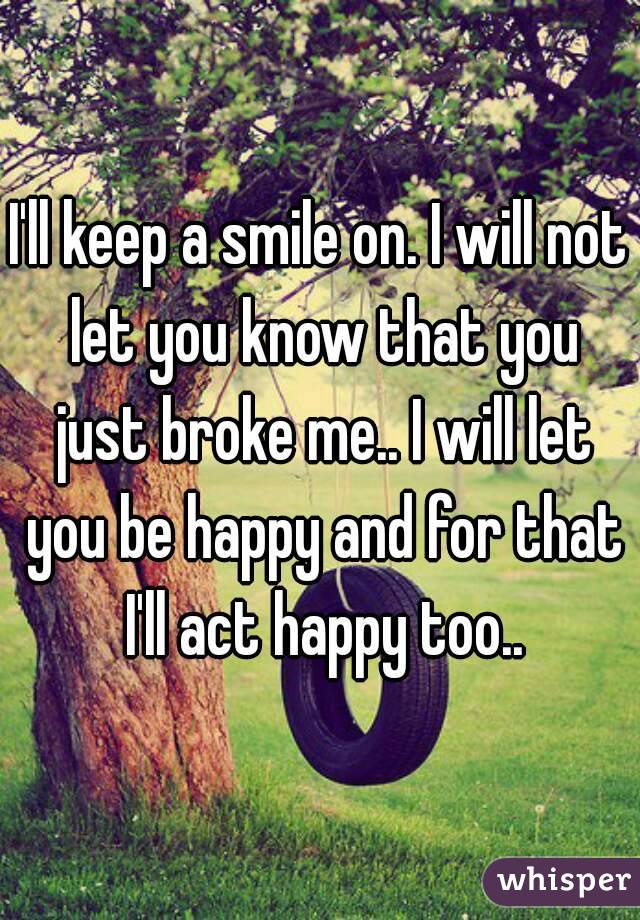 I'll keep a smile on. I will not let you know that you just broke me.. I will let you be happy and for that I'll act happy too..