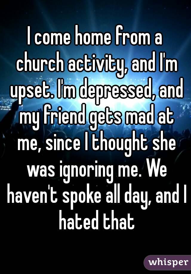 I come home from a church activity, and I'm upset. I'm depressed, and my friend gets mad at me, since I thought she was ignoring me. We haven't spoke all day, and I hated that