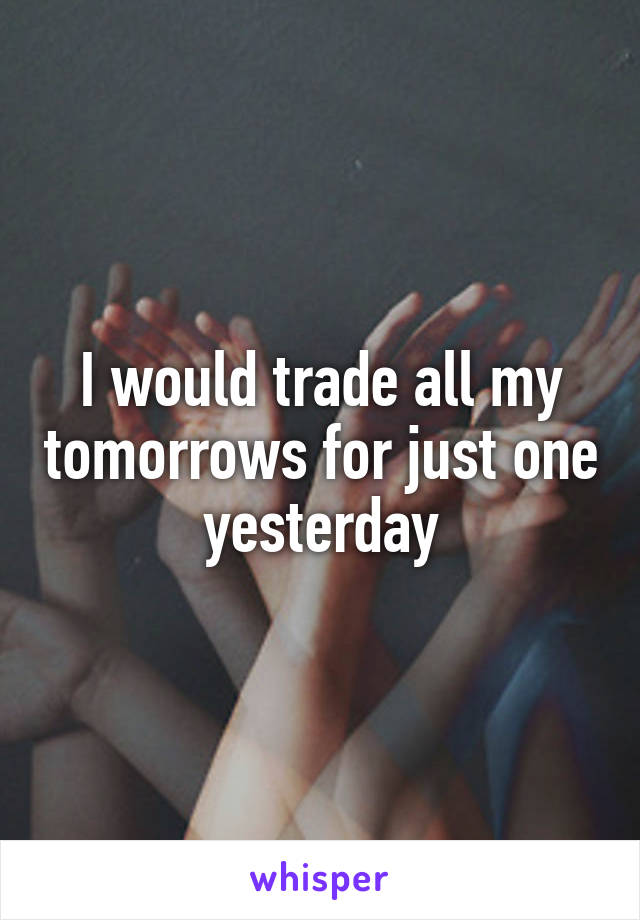 I would trade all my tomorrows for just one yesterday