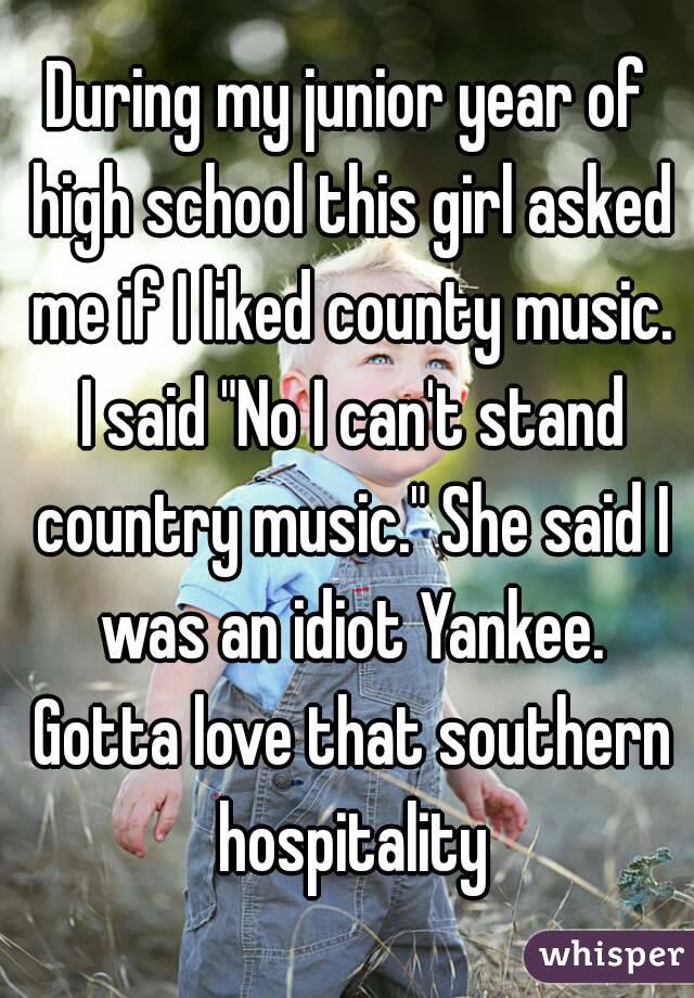 During my junior year of high school this girl asked me if I liked county music. I said "No I can't stand country music." She said I was an idiot Yankee. Gotta love that southern hospitality