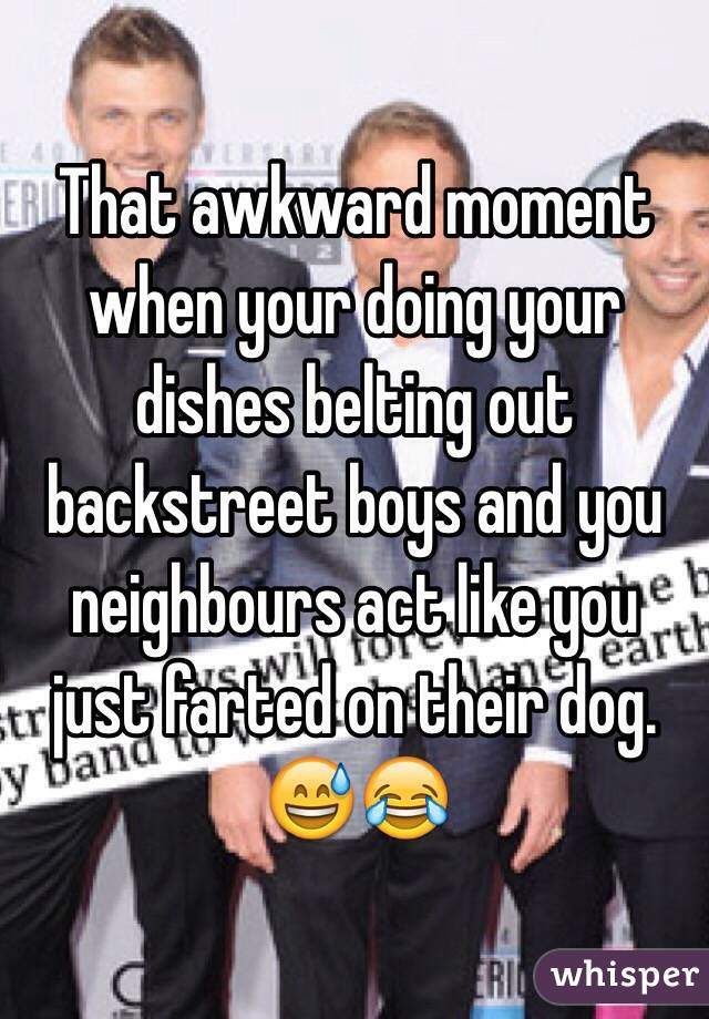 That awkward moment when your doing your dishes belting out backstreet boys and you neighbours act like you just farted on their dog. 😅😂