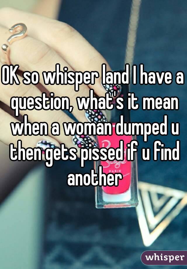OK so whisper land I have a question, what's it mean when a woman dumped u then gets pissed if u find another