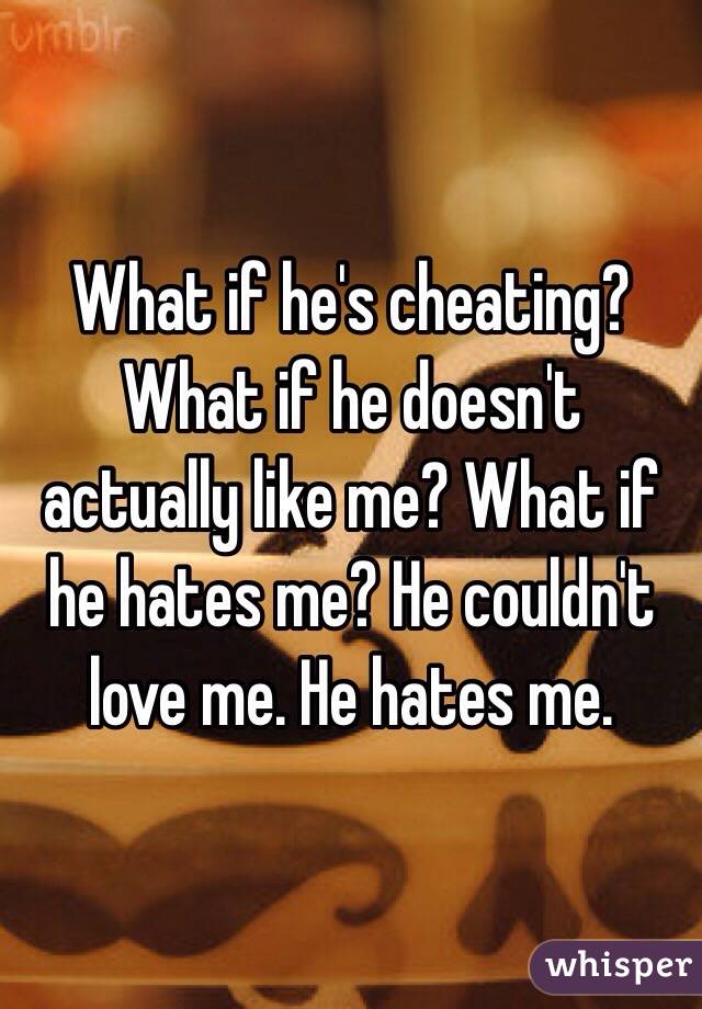 What if he's cheating? What if he doesn't actually like me? What if he hates me? He couldn't love me. He hates me. 
