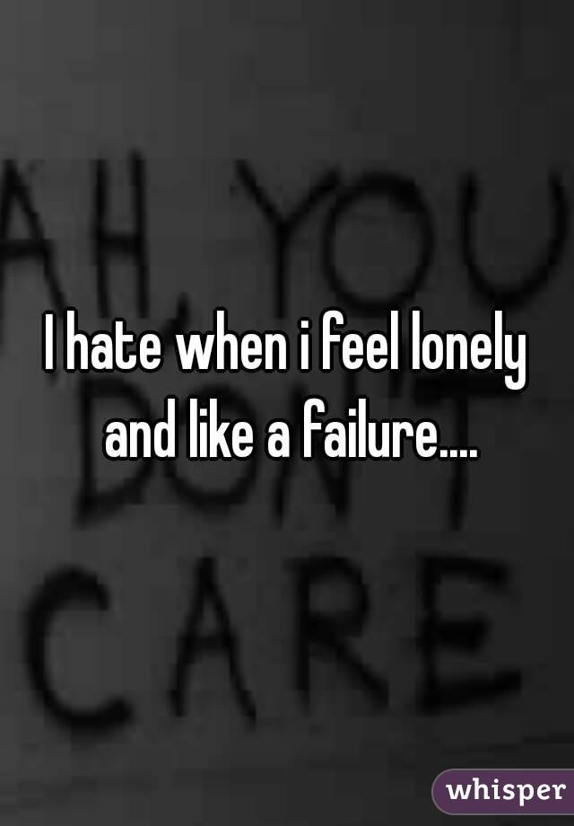 I hate when i feel lonely and like a failure....