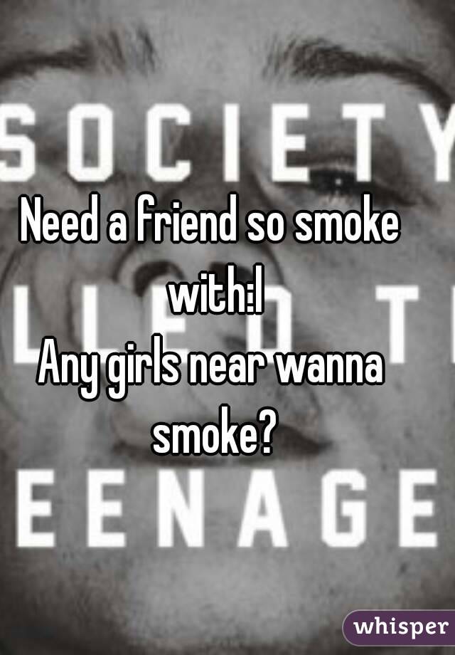 Need a friend so smoke with:l
Any girls near wanna smoke?