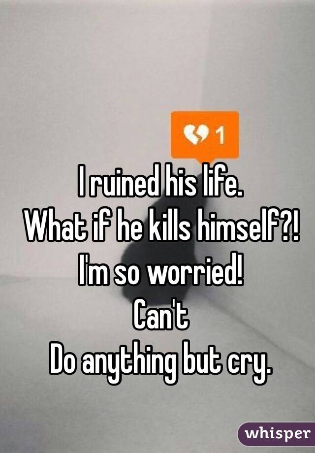I ruined his life. 
What if he kills himself?! 
 I'm so worried!
Can't
Do anything but cry. 
