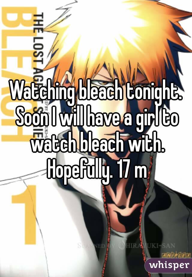 Watching bleach tonight. Soon I will have a girl to watch bleach with. Hopefully. 17 m