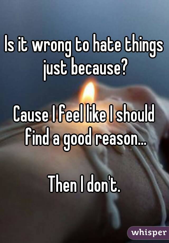 Is it wrong to hate things just because?

Cause I feel like I should find a good reason...

Then I don't.