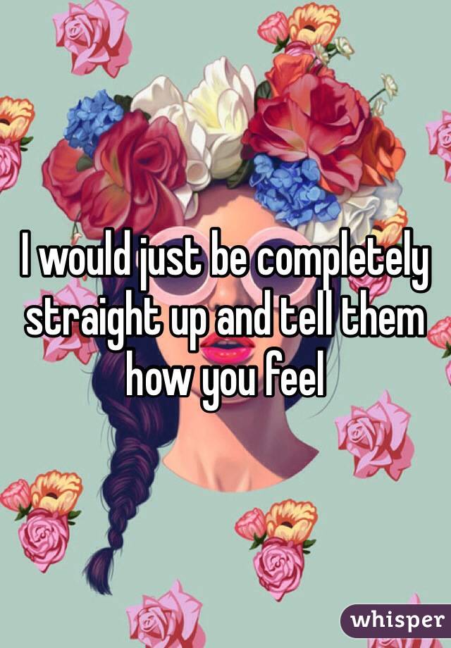 I would just be completely straight up and tell them how you feel