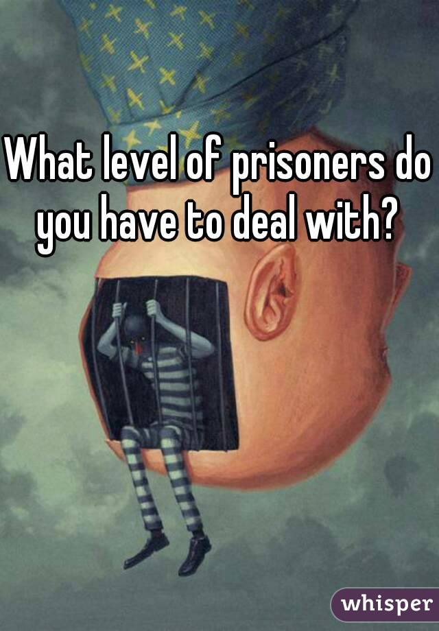 What level of prisoners do you have to deal with? 
