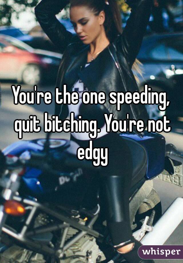 You're the one speeding, quit bitching. You're not edgy