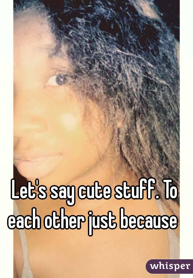 Let's say cute stuff. To each other just because  