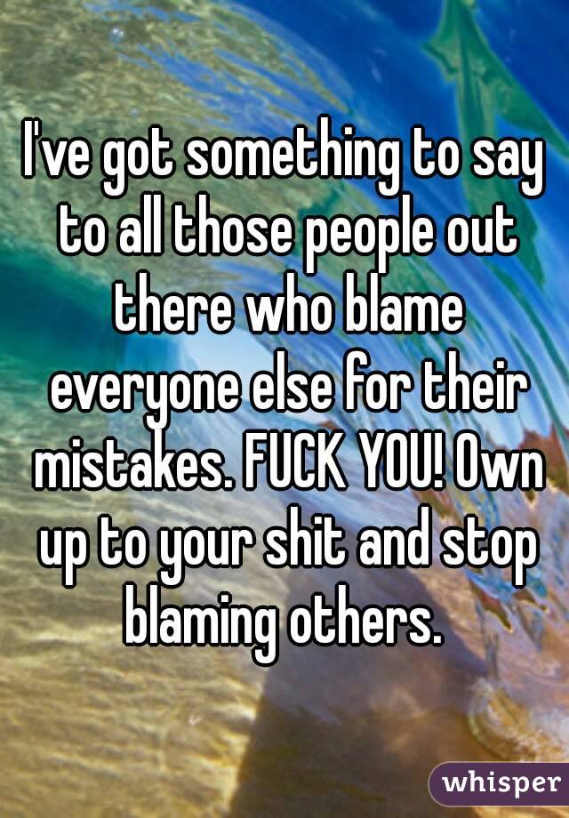 I've got something to say to all those people out there who blame everyone else for their mistakes. FUCK YOU! Own up to your shit and stop blaming others. 