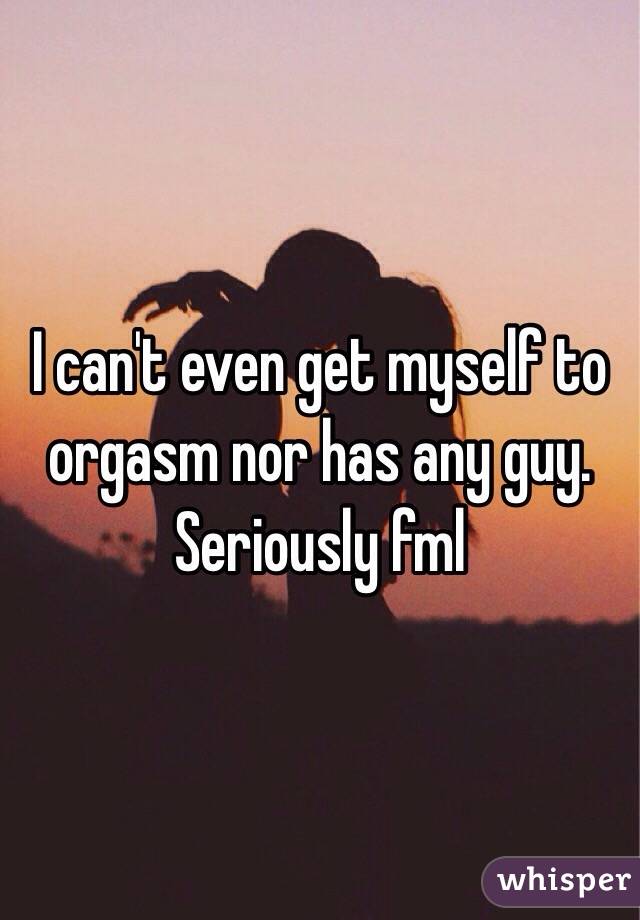 I can't even get myself to orgasm nor has any guy. Seriously fml 