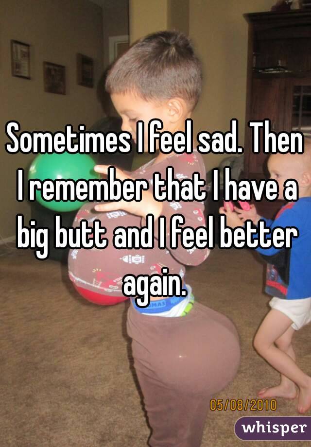 Sometimes I feel sad. Then I remember that I have a big butt and I feel better again. 