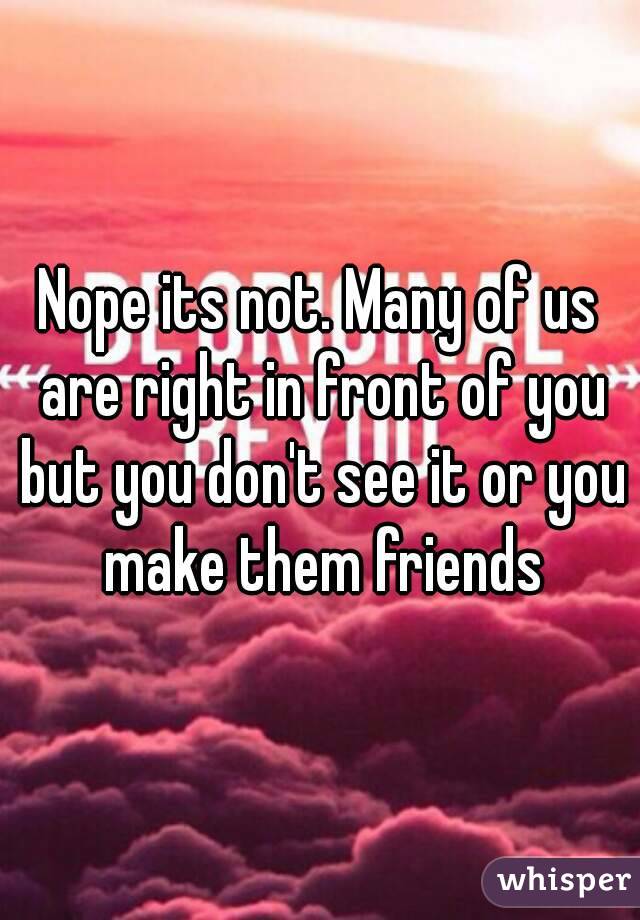 Nope its not. Many of us are right in front of you but you don't see it or you make them friends