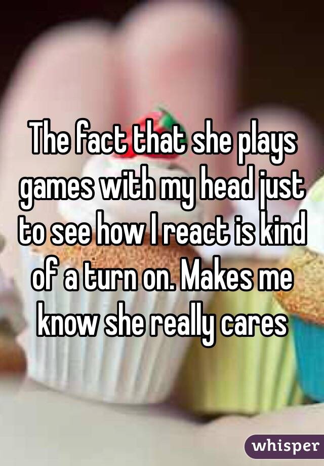 The fact that she plays games with my head just to see how I react is kind of a turn on. Makes me know she really cares