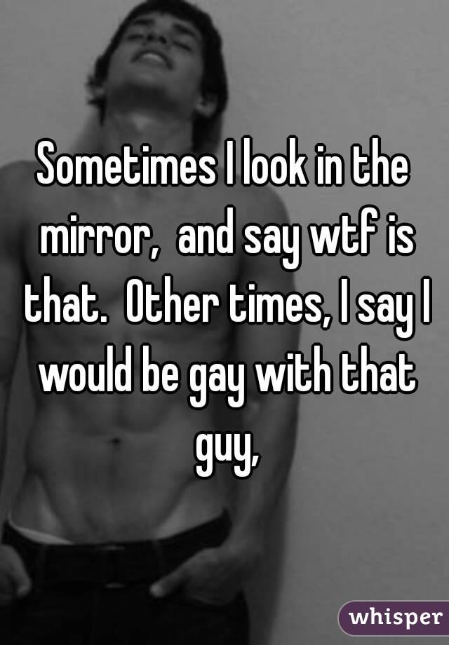 Sometimes I look in the mirror,  and say wtf is that.  Other times, I say I would be gay with that guy,