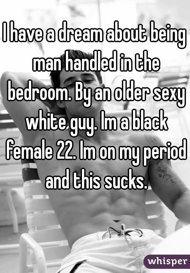 I have a dream about being man handled in the bedroom. By an older sexy white guy. Im a black female 22. Im on my period and this sucks.