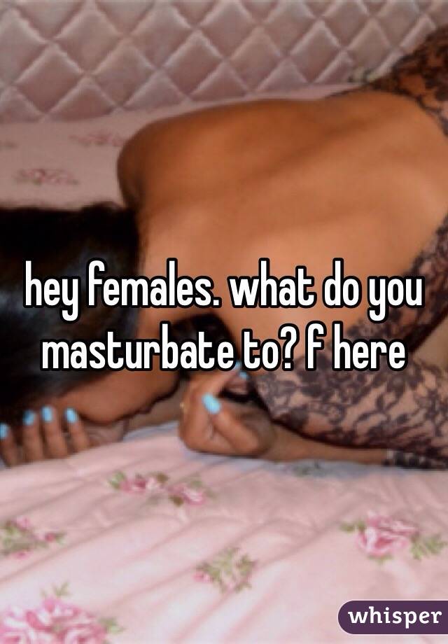 hey females. what do you masturbate to? f here